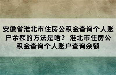 安徽省淮北市住房公积金查询个人账户余额的方法是啥？ 淮北市住房公积金查询个人账户查询余额